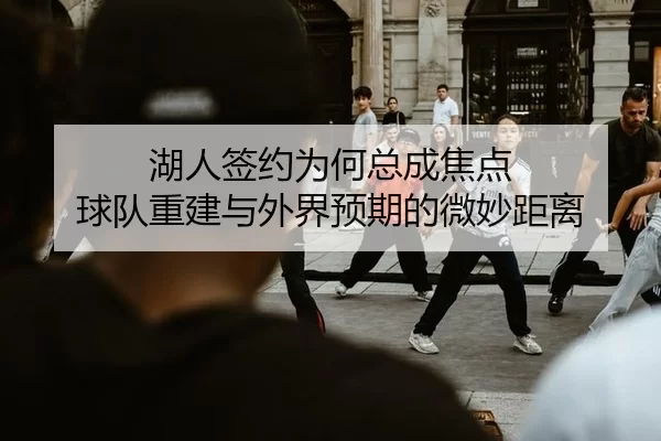 湖人签约为何总成焦点 球队重建与外界预期的微妙距离